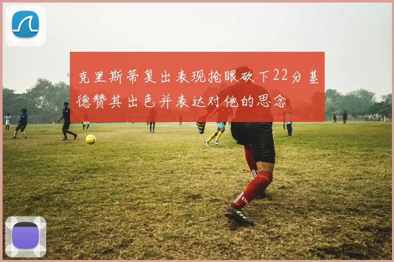 克里斯蒂复出表现抢眼砍下22分基德赞其出色并表达对他的思念
