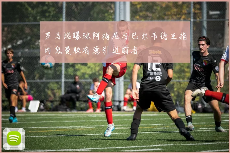 罗马诺曝琼阿梅尼与巴尔韦德互指内鬼曼联有意引进前者