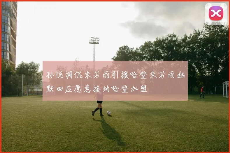 孙悦调侃朱芳雨引援哈登朱芳雨幽默回应愿意接纳哈登加盟