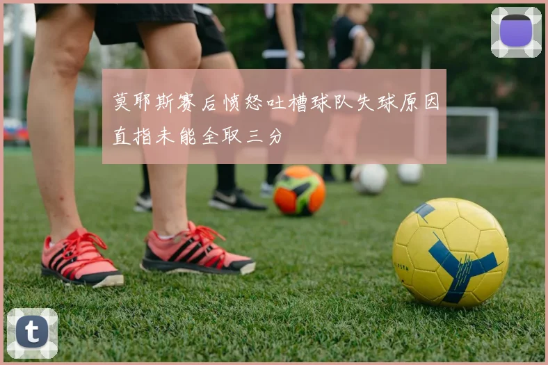 莫耶斯赛后愤怒吐槽球队失球原因直指未能全取三分