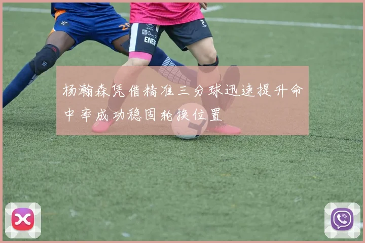 杨瀚森凭借精准三分球迅速提升命中率成功稳固轮换位置