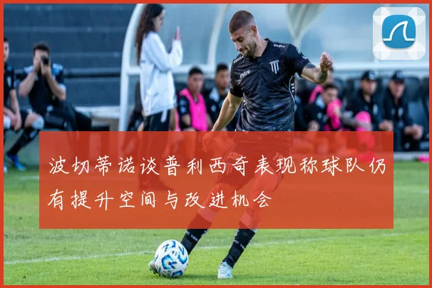 波切蒂诺谈普利西奇表现称球队仍有提升空间与改进机会