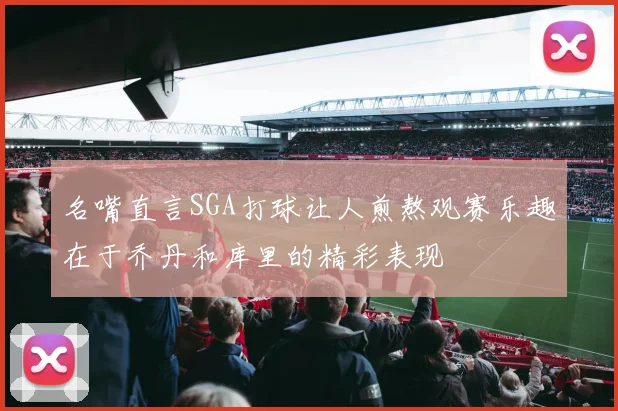 名嘴直言SGA打球让人煎熬观赛乐趣在于乔丹和库里的精彩表现