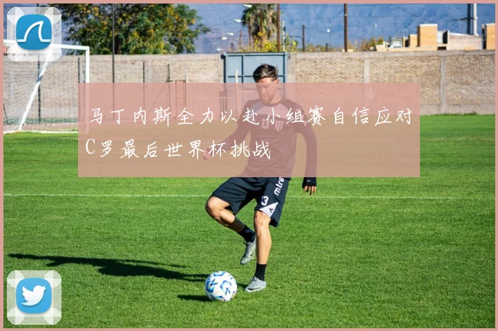 马丁内斯全力以赴小组赛自信应对C罗最后世界杯挑战
