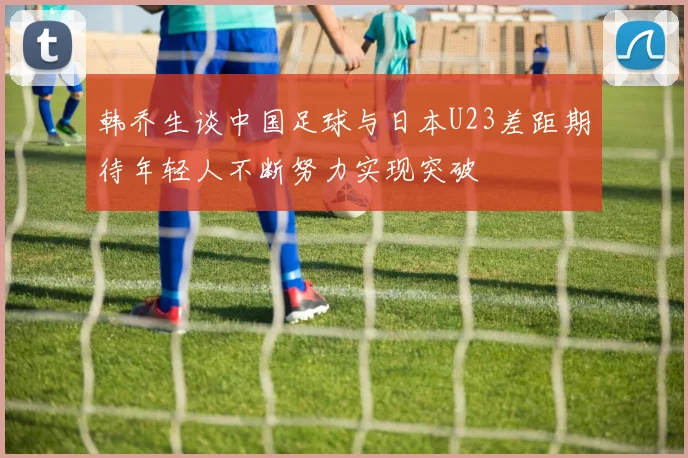 韩乔生谈中国足球与日本U23差距期待年轻人不断努力实现突破
