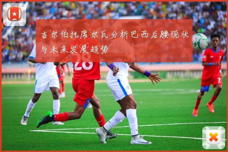 吉尔伯托席尔瓦分析巴西后腰现状与未来发展趋势