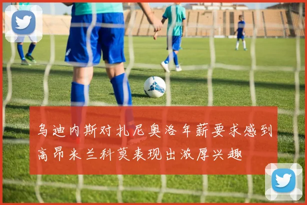 乌迪内斯对扎尼奥洛年薪要求感到高昂米兰科莫表现出浓厚兴趣