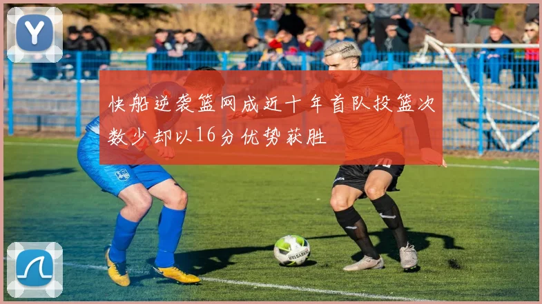 快船逆袭篮网成近十年首队投篮次数少却以16分优势获胜