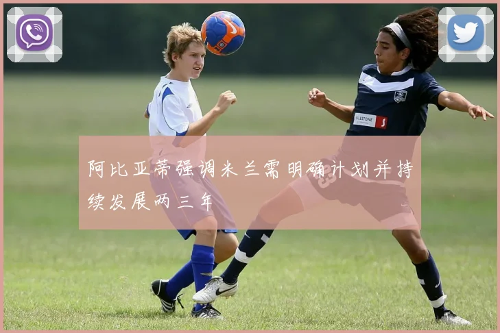 阿比亚蒂强调米兰需明确计划并持续发展两三年