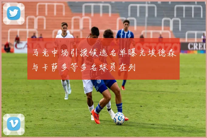 马竞中场引援候选名单曝光埃德森与卡萨多等多名球员在列