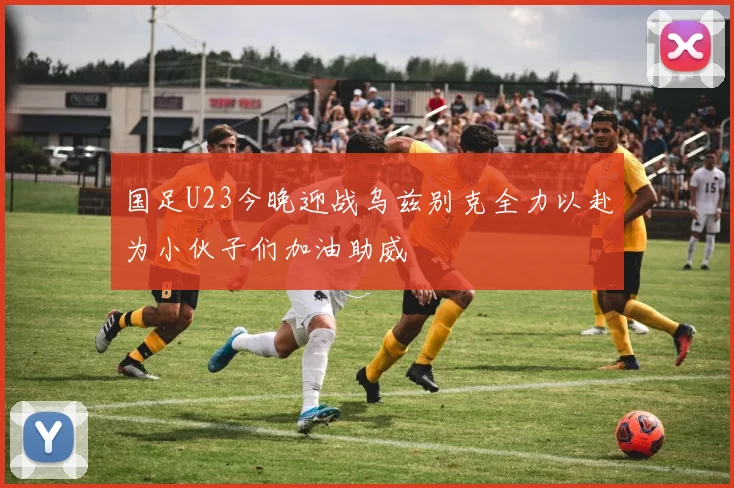 国足U23今晚迎战乌兹别克全力以赴为小伙子们加油助威