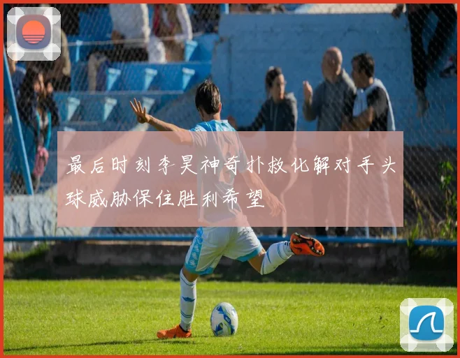 最后时刻李昊神奇扑救化解对手头球威胁保住胜利希望