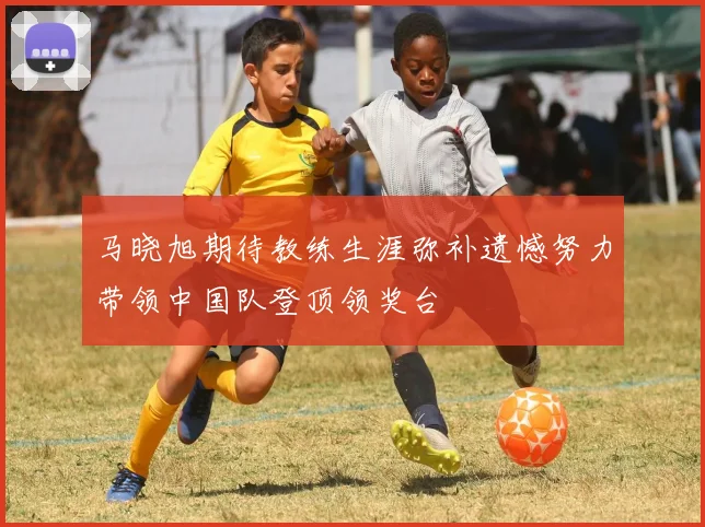 马晓旭期待教练生涯弥补遗憾努力带领中国队登顶领奖台