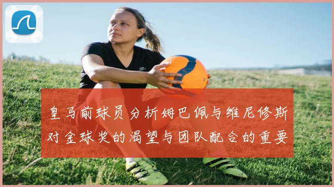 皇马前球员分析姆巴佩与维尼修斯对金球奖的渴望与团队配合的重要性